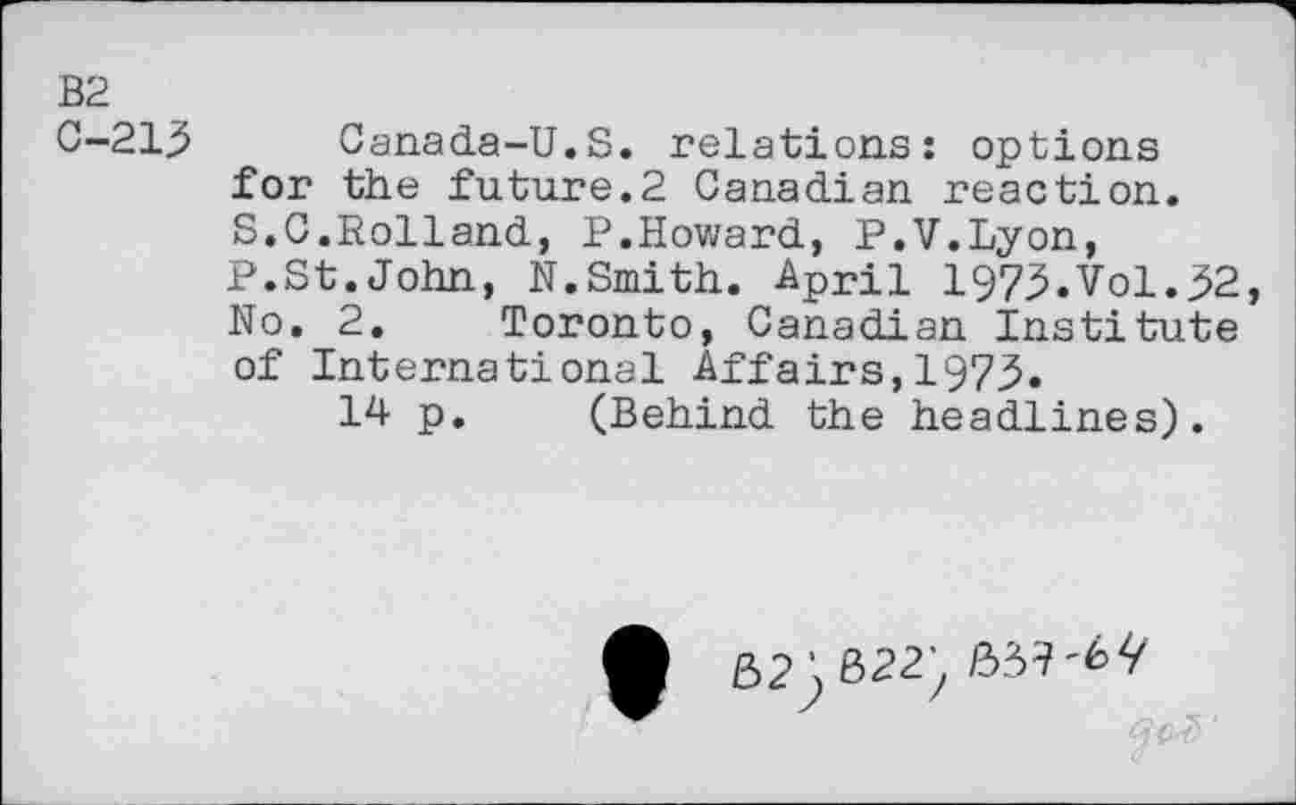 ﻿B2
0-213 Canada-U.S. relations: options for the future.2 Canadian reaction. S.C.Rolland, P.Howard, P.V.Lyon, P.St.John, N.Smith. April 1973.Vol.32, No. 2. Toronto, Canadian institute of International Affairs,1973.
14 p. (Behind the headlines).
52J, 622) /33?'6 Ÿ